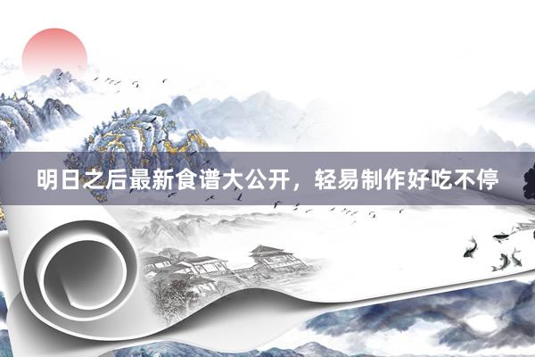 明日之后最新食谱大公开，轻易制作好吃不停