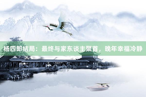 杨四郎结局：最终与家东谈主聚首，晚年幸福冷静