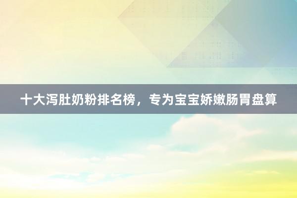 十大泻肚奶粉排名榜，专为宝宝娇嫩肠胃盘算