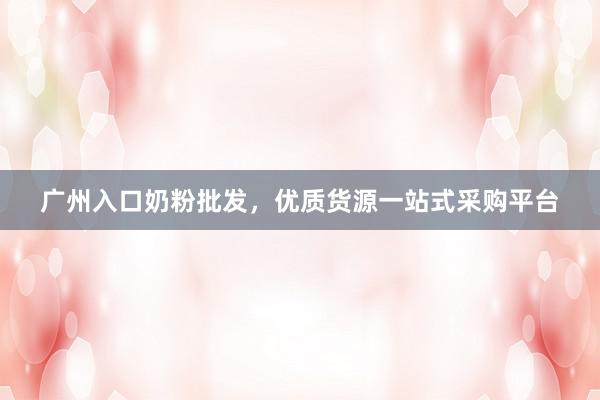广州入口奶粉批发，优质货源一站式采购平台