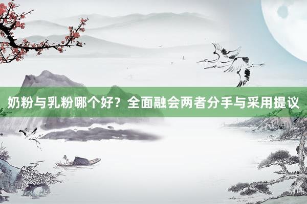 奶粉与乳粉哪个好？全面融会两者分手与采用提议