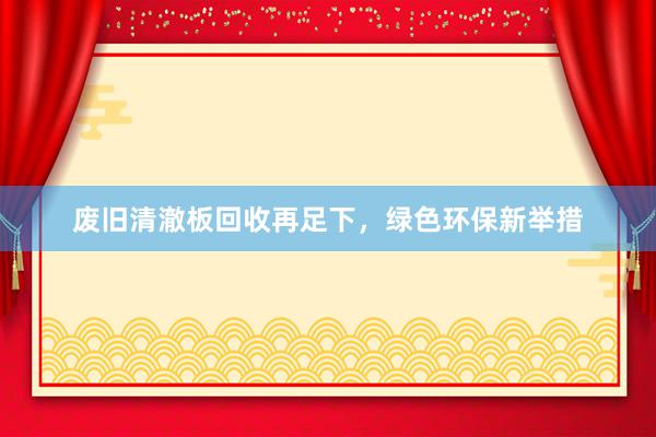 废旧清澈板回收再足下，绿色环保新举措