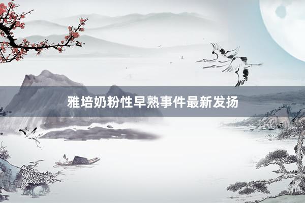 雅培奶粉性早熟事件最新发扬