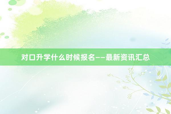 对口升学什么时候报名——最新资讯汇总