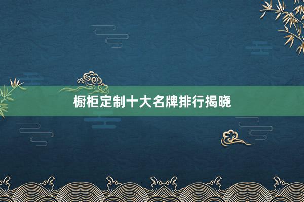 橱柜定制十大名牌排行揭晓