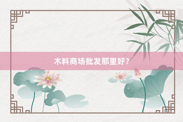 木料商场批发那里好？