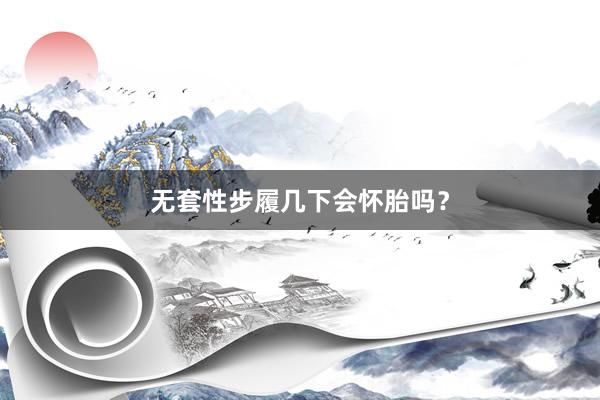 无套性步履几下会怀胎吗？